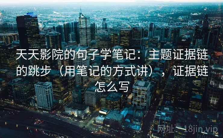 天天影院的句子学笔记：主题证据链的跳步（用笔记的方式讲），证据链怎么写