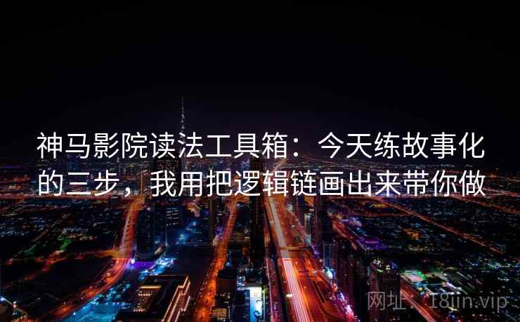 神马影院读法工具箱：今天练故事化的三步，我用把逻辑链画出来带你做