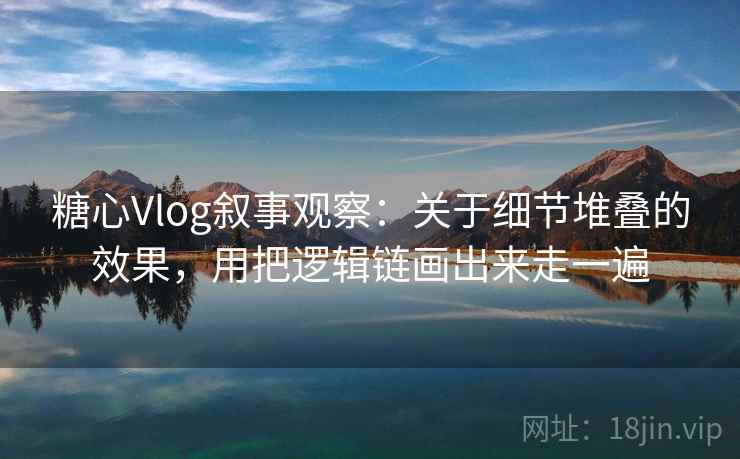 糖心Vlog叙事观察：关于细节堆叠的效果，用把逻辑链画出来走一遍