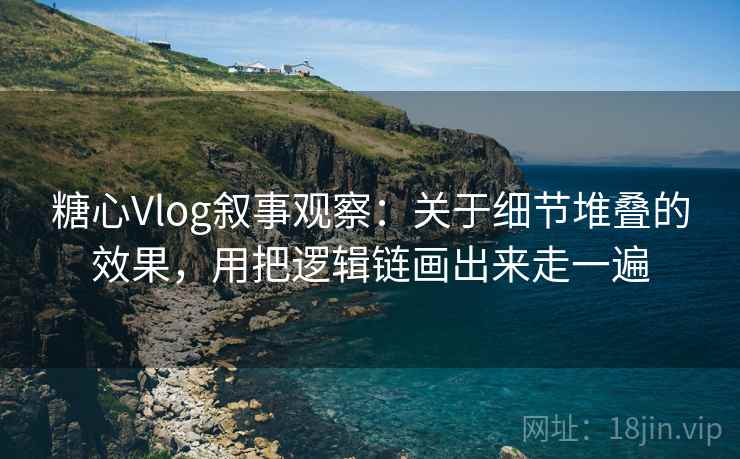 糖心Vlog叙事观察：关于细节堆叠的效果，用把逻辑链画出来走一遍